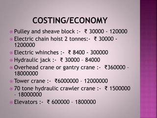  Pulley and sheave block :- ₹ 30000 - 120000
 Electric chain hoist 2 tonnes:- ₹ 30000 -
1200000
 Electric whinches :- ₹ 8400 - 300000
 Hydraulic jack :- ₹ 30000 – 84000
 Overhead crane or gantry crane :- ₹360000 –
18000000
 Tower crane :- ₹6000000 – 12000000
 70 tone hydraulic crawler crane :- ₹ 1500000
– 18000000
 Elevators :- ₹ 600000 – 1800000
 