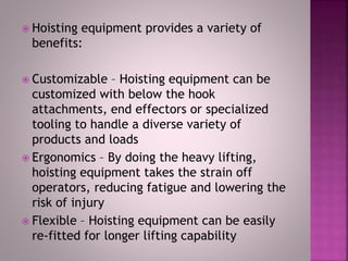  Hoisting equipment provides a variety of
benefits:
 Customizable – Hoisting equipment can be
customized with below the hook
attachments, end effectors or specialized
tooling to handle a diverse variety of
products and loads
 Ergonomics – By doing the heavy lifting,
hoisting equipment takes the strain off
operators, reducing fatigue and lowering the
risk of injury
 Flexible – Hoisting equipment can be easily
re-fitted for longer lifting capability
 