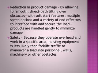  Reduction in product damage – By allowing
for smooth, direct-path lifting over
obstacles—with soft start features, multiple
speed options and a variety of end effectors
to interface with and secure the load—
products are handled gently to minimize
damage
 Safety – Because they operate overhead and
work in a specific area, hoisting equipment
is less likely than forklift traffic to
maneuver a load into personnel, walls,
machinery or other obstacles
 