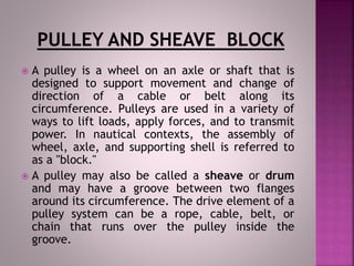  A pulley is a wheel on an axle or shaft that is
designed to support movement and change of
direction of a cable or belt along its
circumference. Pulleys are used in a variety of
ways to lift loads, apply forces, and to transmit
power. In nautical contexts, the assembly of
wheel, axle, and supporting shell is referred to
as a "block."
 A pulley may also be called a sheave or drum
and may have a groove between two flanges
around its circumference. The drive element of a
pulley system can be a rope, cable, belt, or
chain that runs over the pulley inside the
groove.
 
