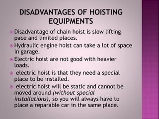  Disadvantage of chain hoist is slow lifting
pace and limited places.
 Hydraulic engine hoist can take a lot of space
in garage.
 Electric hoist are not good with heavier
loads.
 electric hoist is that they need a special
place to be installed.
 electric hoist will be static and cannot be
moved around (without special
installations), so you will always have to
place a reparable car in the same place.
 