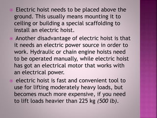  Electric hoist needs to be placed above the
ground. This usually means mounting it to
ceiling or building a special scaffolding to
install an electric hoist.
 Another disadvantage of electric hoist is that
it needs an electric power source in order to
work. Hydraulic or chain engine hoists need
to be operated manually, while electric hoist
has got an electrical motor that works with
an electrical power.
 electric hoist is fast and convenient tool to
use for lifting moderately heavy loads, but
becomes much more expensive, if you need
to lift loads heavier than 225 kg (500 lb).
 