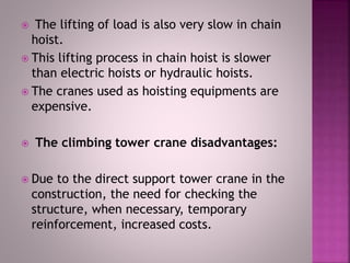  The lifting of load is also very slow in chain
hoist.
 This lifting process in chain hoist is slower
than electric hoists or hydraulic hoists.
 The cranes used as hoisting equipments are
expensive.
 The climbing tower crane disadvantages:
 Due to the direct support tower crane in the
construction, the need for checking the
structure, when necessary, temporary
reinforcement, increased costs.
 