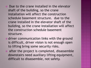 Due to the crane installed in the elevator
shaft of the building, so the crane
installation will affect the construction
schedule basement structure. due to the
crane installed in the elevator shaft of the
building, so the crane installation will affect
the construction schedule basement
structure.
 driver communication links with the ground
is difficult, driver vision is not enough open
to lifting bring some security risks.
 after the project is completed, disassemble
downstairs need auxiliary lifting equipment,
difficult to disassemble, not safety.
 