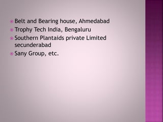  Belt and Bearing house, Ahmedabad
 Trophy Tech India, Bengaluru
 Southern Plantaids private Limited
secunderabad
 Sany Group, etc.
 