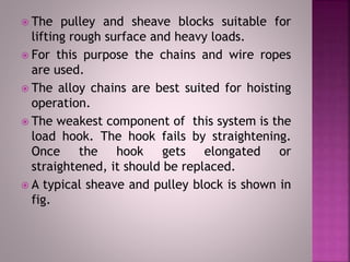  The pulley and sheave blocks suitable for
lifting rough surface and heavy loads.
 For this purpose the chains and wire ropes
are used.
 The alloy chains are best suited for hoisting
operation.
 The weakest component of this system is the
load hook. The hook fails by straightening.
Once the hook gets elongated or
straightened, it should be replaced.
 A typical sheave and pulley block is shown in
fig.
 