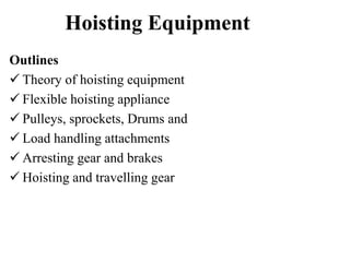 Hoisting Equipment
Outlines
 Theory of hoisting equipment
 Flexible hoisting appliance
 Pulleys, sprockets, Drums and
 Load handling attachments
 Arresting gear and brakes
 Hoisting and travelling gear
 