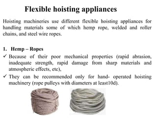 Flexible hoisting appliances
Hoisting machineries use different flexible hoisting appliances for
handling materials some of which hemp rope, welded and roller
chains, and steel wire ropes.
1. Hemp – Ropes
 Because of their poor mechanical properties (rapid abrasion,
inadequate strength, rapid damage from sharp materials and
atmospheric effects, etc),
 They can be recommended only for hand- operated hoisting
machinery (rope pulleys with diameters at least10d).
 