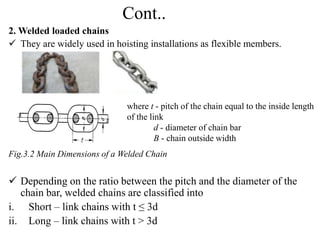 Cont..
2. Welded loaded chains
 They are widely used in hoisting installations as flexible members.
Fig.3.2 Main Dimensions of a Welded Chain
 Depending on the ratio between the pitch and the diameter of the
chain bar, welded chains are classified into
i. Short – link chains with t ≤ 3d
ii. Long – link chains with t ˃ 3d
where t - pitch of the chain equal to the inside length
of the link
d - diameter of chain bar
B - chain outside width
 