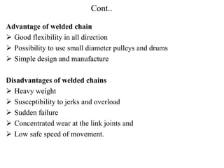 Cont..
Advantage of welded chain
 Good flexibility in all direction
 Possibility to use small diameter pulleys and drums
 Simple design and manufacture
Disadvantages of welded chains
 Heavy weight
 Susceptibility to jerks and overload
 Sudden failure
 Concentrated wear at the link joints and
 Low safe speed of movement.
 
