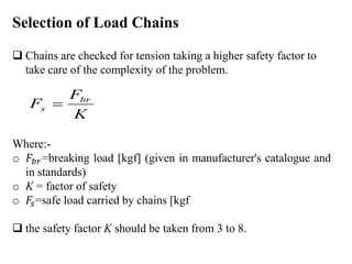 Selection of Load Chains
 Chains are checked for tension taking a higher safety factor to
take care of the complexity of the problem.
Where:-
o 𝐹𝑏𝑟=breaking load [kgf] (given in manufacturer's catalogue and
in standards)
o K = factor of safety
o 𝐹𝑠=safe load carried by chains [kgf
 the safety factor K should be taken from 3 to 8.
K
F
F br
s 
 