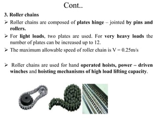 Cont..
3. Roller chains
 Roller chains are composed of plates hinge – jointed by pins and
rollers.
 For light loads, two plates are used. For very heavy loads the
number of plates can be increased up to 12.
 The maximum allowable speed of roller chain is V = 0.25m/s
 Roller chains are used for hand operated hoists, power – driven
winches and hoisting mechanisms of high load lifting capacity.
 