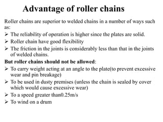 Advantage of roller chains
Roller chains are superior to welded chains in a number of ways such
as:
 The reliability of operation is higher since the plates are solid.
 Roller chain have good flexibility
 The friction in the joints is considerably less than that in the joints
of welded chains.
But roller chains should not be allowed:
 To carry weight acting at an angle to the plate(to prevent excessive
wear and pin breakage)
 To be used in dusty premises (unless the chain is sealed by cover
which would cause excessive wear)
 To a speed greater than0.25m/s
 To wind on a drum
 