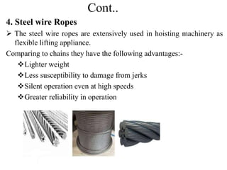 Cont..
4. Steel wire Ropes
 The steel wire ropes are extensively used in hoisting machinery as
flexible lifting appliance.
Comparing to chains they have the following advantages:-
Lighter weight
Less susceptibility to damage from jerks
Silent operation even at high speeds
Greater reliability in operation
 