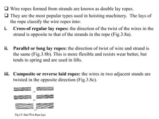  Wire ropes formed from strands are known as double lay ropes.
 They are the most popular types used in hoisting machinery. The lays of
the rope classify the wire ropes into:
i. Cross-of regular lay ropes: the direction of the twist of the wires in the
strand is opposite to that of the strands in the rope (Fig.3.8a).
ii. Parallel or long lay ropes: the direction of twist of wire and strand is
the same (Fig.3.8b). This is more flexible and resists wear better, but
tends to spring and are used in lifts.
iii. Composite or reverse laid ropes: the wires in two adjacent stands are
twisted in the opposite direction (Fig.3.8c).
 