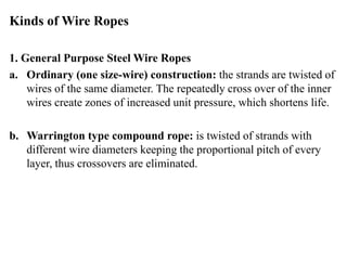 Kinds of Wire Ropes
1. General Purpose Steel Wire Ropes
a. Ordinary (one size-wire) construction: the strands are twisted of
wires of the same diameter. The repeatedly cross over of the inner
wires create zones of increased unit pressure, which shortens life.
b. Warrington type compound rope: is twisted of strands with
different wire diameters keeping the proportional pitch of every
layer, thus crossovers are eliminated.
 