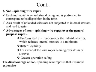 Cont..
2. Non –spinning wire ropes
 Each individual wire and strand being laid is performed to
correspond to its disposition in the rope.
 As a result of unloaded wires are not subjected to internal stresses
and tend to spin.
 Advantages of non – spinning wire ropes over the general
purpose ropes:-
Uniform load distribution over the individual wires,
which reduces internal stresses to a minimum –
Better flexibility
Less wear of the wire ropes running over drum or
sheaves
 Greater operation safety.
The disadvantage of non- spinning wire ropes is that it is more
expensive
 