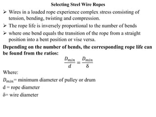 Selecting Steel Wire Ropes
 Wires in a loaded rope experience complex stress consisting of
tension, bending, twisting and compression.
 The rope life is inversely proportional to the number of bends
 where one bend equals the transition of the rope from a straight
position into a bent position or vise versa.
Depending on the number of bends, the corresponding rope life can
be found from the ratios:
𝐷𝑚𝑖𝑛
𝑑
=
𝐷𝑚𝑖𝑛
ẟ
Where:
𝐷𝑚𝑖𝑛= minimum diameter of pulley or drum
d = rope diameter
ẟ= wire diameter
 