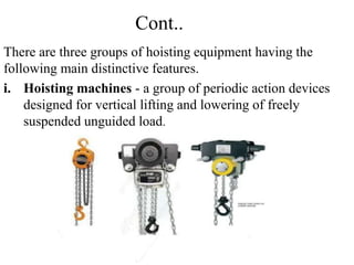 Cont..
There are three groups of hoisting equipment having the
following main distinctive features.
i. Hoisting machines - a group of periodic action devices
designed for vertical lifting and lowering of freely
suspended unguided load.
 