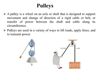 Pulleys
 A pulley is a wheel on an axle or shaft that is designed to support
movement and change of direction of a rigid cable or belt, or
transfer of power between the shaft and cable along its
circumference.
 Pulleys are used in a variety of ways to lift loads, apply force, and
to transmit power.
 