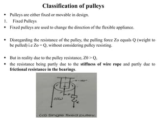 Classification of pulleys
 Pulleys are either fixed or movable in design.
1. Fixed Pulleys
 Fixed pulleys are used to change the direction of the flexible appliance.
 Disregarding the resistance of the pulley, the pulling force Zo equals Q (weight to
be pulled) i.e Zo = Q, without considering pulley resisting.
 But in reality due to the pulley resistance, Z0 > Q,
 the resistance being partly due to the stiffness of wire rope and partly due to
frictional resistance in the bearings.
 