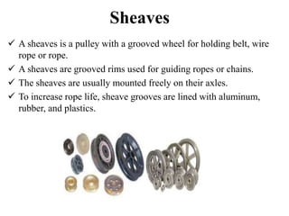 Sheaves
 A sheaves is a pulley with a grooved wheel for holding belt, wire
rope or rope.
 A sheaves are grooved rims used for guiding ropes or chains.
 The sheaves are usually mounted freely on their axles.
 To increase rope life, sheave grooves are lined with aluminum,
rubber, and plastics.
 