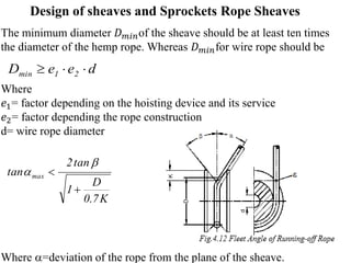 Design of sheaves and Sprockets Rope Sheaves
The minimum diameter 𝐷𝑚𝑖𝑛of the sheave should be at least ten times
the diameter of the hemp rope. Whereas 𝐷𝑚𝑖𝑛for wire rope should be
Where
𝑒1= factor depending on the hoisting device and its service
𝑒2= factor depending the rope construction
d= wire rope diameter
Where =deviation of the rope from the plane of the sheave.
d
e
e
D 2
1
min 


K
7
.
0
D
1
tan
2
tan max




 