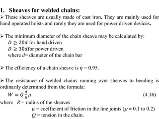1. Sheaves for welded chains:
These sheaves are usually made of cast iron. They are mainly used for
hand operated hoists and rarely they are used for power driven devices.
The minimum diameter of the chain sheave may be calculated by:
𝐷 ≥ 20𝑑 for hand driven
𝐷 ≥ 30𝑑for power driven
where d= diameter of the chain bar
The efficiency of a chain sheave is 𝜂 = 0.95.
The resistance of welded chains running over sheaves to bending is
ordinarily determined from the formula:
𝑊 = 𝑄
𝑑
𝑅
𝜇 (4.16)
where R = radius of the sheaves
𝜇 = coefficient of friction in the line joints (  0.1 to 0.2)
Q = tension in the chain.
 