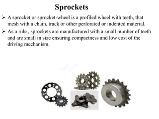 Sprockets
 A sprocket or sprocket-wheel is a profiled wheel with teeth, that
mesh with a chain, track or other perforated or indented material.
 As a rule , sprockets are manufactured with a small number of teeth
and are small in size ensuring compactness and low cost of the
driving mechanism.
 