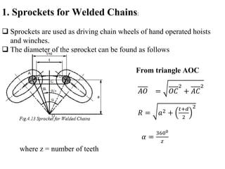 1. Sprockets for Welded Chains:
 Sprockets are used as driving chain wheels of hand operated hoists
and winches.
 The diameter of the sprocket can be found as follows
From triangle AOC
𝐴𝑂 = 𝑂𝐶
2
+ 𝐴𝐶
2
𝑅 = 𝑎2 +
𝑡+𝑑
2
2
𝛼 =
3600
𝑧
where z = number of teeth
 