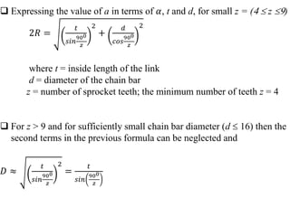  Expressing the value of a in terms of 𝛼, t and d, for small z = (  z )
2𝑅 =
𝑡
𝑠𝑖𝑛
900
𝑧
2
+
𝑑
𝑐𝑜𝑠
900
𝑧
2
where t = inside length of the link
d = diameter of the chain bar
z = number of sprocket teeth; the minimum number of teeth z = 4
 For z > 9 and for sufficiently small chain bar diameter (d  16) then the
second terms in the previous formula can be neglected and
𝐷 ≈
𝑡
𝑠𝑖𝑛
900
𝑧
2
=
𝑡
𝑠𝑖𝑛
900
𝑧
 