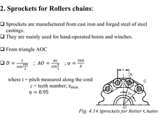 2. Sprockets for Rollers chains:
 Sprockets are manufactured from cast iron and forged steel of steel
castings.
 They are mainly used for hand-operated hoists and winches.
 From triangle AOC
 𝐷 =
𝑡
𝑠𝑖𝑛
180
𝑧
; 𝐴𝑂 =
𝐴𝑐
𝑠𝑖𝑛
𝛼
2
; 𝛼 =
360
𝑍
where t = pitch measured along the cord
z = teeth number; 𝑧𝑚𝑖𝑛
𝜂 = 0.95
Fig. 4.14 Sprockets for Roller Chains
 