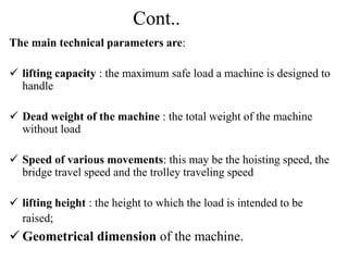 Cont..
The main technical parameters are:
 lifting capacity : the maximum safe load a machine is designed to
handle
 Dead weight of the machine : the total weight of the machine
without load
 Speed of various movements: this may be the hoisting speed, the
bridge travel speed and the trolley traveling speed
 lifting height : the height to which the load is intended to be
raised;
 Geometrical dimension of the machine.
 