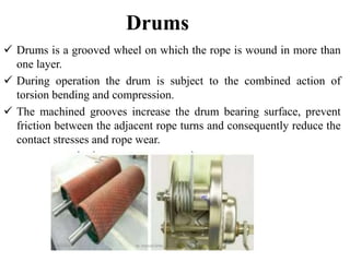 Drums
 Drums is a grooved wheel on which the rope is wound in more than
one layer.
 During operation the drum is subject to the combined action of
torsion bending and compression.
 The machined grooves increase the drum bearing surface, prevent
friction between the adjacent rope turns and consequently reduce the
contact stresses and rope wear.
 