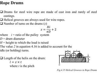 Rope Drums
 Drums for steel wire rope are made of cast iron and rarely of steel
castings.
 Helical grooves are always used for wire ropes.
 Number of turns on the drums (z)
𝑧 =
𝐻𝑖
𝜋𝐷
+ 2
where i = ratio of the pulley system
D = drum diameter
H = height to which the load is raised
The value 2 in equation 4.16 is added to account for the
idle (or holding) turns.
 Length of the helix on the drum:
𝑙 = 𝑧 × 𝑡
where t is the pitch
Fig.4.15 Helical Grooves in Rope Drums
 