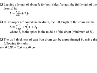  Leaving a length of about 5t for both sides flanges, the full length of the
drum L is:
𝐿 =
𝐻𝑖
𝐷𝜋
+ 7 𝑡
 If two ropes are coiled on the drum, the full length of the drum will be
𝐿 =
2𝐻𝑖
𝜋𝐷
+ 9 𝑡 + 𝓁1
where 𝓁1 is the space in the middle of the drum (minimum of 3t).
 The wall thickness of cast iron drum can be approximated by using the
following formula:
w= 0.02D  (0.6 to 1.0) cm
 