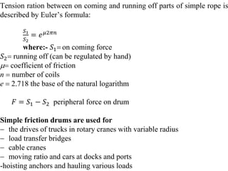Tension ration between on coming and running off parts of simple rope is
described by Euler’s formula:
𝑆1
𝑆2
= 𝑒𝜇2𝜋𝑛
where:- 𝑆1 on coming force
𝑆2 running off (can be regulated by hand)
 coefficient of friction
n  number of coils
e  2.718 the base of the natural logarithm
𝐹 = 𝑆1 − 𝑆2 peripheral force on drum
Simple friction drums are used for
 the drives of trucks in rotary cranes with variable radius
 load transfer bridges
 cable cranes
 moving ratio and cars at docks and ports
-hoisting anchors and hauling various loads
 