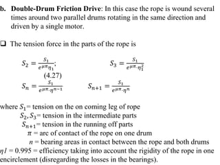 b. Double-Drum Friction Drive: In this case the rope is wound several
times around two parallel drums rotating in the same direction and
driven by a single motor.
 The tension force in the parts of the rope is
𝑆2 =
𝑆1
𝑒𝜇𝜋𝜂1
; 𝑆3 =
𝑆1
𝑒𝜇𝜋⋅𝜂1
2
(4.27)
𝑆𝑛 =
𝑆1
𝑒𝜇𝜋⋅𝜂𝑛−1 𝑆𝑛+1 =
𝑆1
𝑒𝜇𝜋⋅𝜂𝑛
where 𝑆1= tension on the on coming leg of rope
𝑆2, 𝑆3= tension in the intermediate parts
𝑆𝑛+1= tension in the running off parts
𝜋 = arc of contact of the rope on one drum
n = bearing areas in contact between the rope and both drums
η1 = 0.995 = efficiency taking into account the rigidity of the rope in one
encirclement (disregarding the losses in the bearings).
 