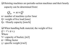  Hoisting machines are periodic-action machines and their hourly
capacity can be determined from:
n= number of machine cycles/ hour
Q= weight of live load [tons]
Qhr =Hourly capacity [tons/h]
 When handling bulk material, the weight of live
Q = V x ϕ x ɣ
Where
V= capacity of bucket, [m3]
ϕ = filling factor
ɣ= specific weight [t/m3]
Q
n
Qhr 

 