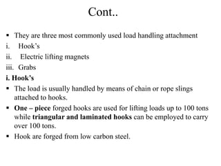 Cont..
 They are three most commonly used load handling attachment
i. Hook’s
ii. Electric lifting magnets
iii. Grabs
i. Hook’s
 The load is usually handled by means of chain or rope slings
attached to hooks.
 One – piece forged hooks are used for lifting loads up to 100 tons
while triangular and laminated hooks can be employed to carry
over 100 tons.
 Hook are forged from low carbon steel.
 