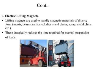 Cont..
ii. Electric Lifting Magnets.
 Lifting magnets are used to handle magnetic materials of diverse
form (ingots, beams, rails, steel sheets and plates, scrap, metal chips
etc.).
 These drastically reduces the time required for manual suspension
of loads.
 
