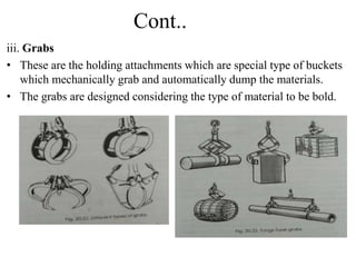Cont..
iii. Grabs
• These are the holding attachments which are special type of buckets
which mechanically grab and automatically dump the materials.
• The grabs are designed considering the type of material to be bold.
 