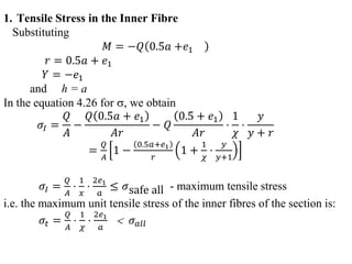 1. Tensile Stress in the Inner Fibre
Substituting
𝑀 = −𝑄 0.5𝑎 +𝑒1
𝑟 = 0.5𝑎 + 𝑒1
𝑌 = −𝑒1
and h = a
In the equation 4.26 for , we obtain
𝜎𝐼 =
𝑄
𝛢
−
𝑄 0.5𝑎 + 𝑒1
𝛢𝑟
− 𝑄
0.5 + 𝑒1
𝐴𝑟
⋅
1
𝜒
⋅
𝑦
𝑦 + 𝑟
=
𝑄
𝐴
1 −
0.5𝑎+𝑒1
𝑟
1 +
1
𝜒
⋅
𝑦
𝑦+1
𝜎𝐼 =
𝑄
𝐴
⋅
1
𝑥
⋅
2𝑒1
𝑎
≤ 𝜎safe all - maximum tensile stress
i.e. the maximum unit tensile stress of the inner fibres of the section is:
𝜎𝑡 =
𝑄
𝐴
⋅
1
𝜒
⋅
2𝑒1
𝑎
 𝜎𝑎𝑙𝑙
 