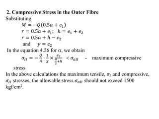 2. Compressive Stress in the Outer Fibre
Substituting
𝑀 = −𝑄 0.5𝑎 + 𝑒1
𝑟 = 0.5𝑎 + 𝑒1; ℎ = 𝑒1 + 𝑒2
𝑟 = 0.5𝑎 + ℎ − 𝑒2
and 𝑦 = 𝑒2
In the equation 4.26 for , we obtain
𝜎𝐼𝐼 = −
𝑄
𝐴
⋅
1
𝜒
×
𝑒2
𝑎
2
+ℎ
 𝜎𝑎𝑙𝑙 - maximum compressive
stress
In the above calculations the maximum tensile, 𝜎𝐼 and compressive,
𝜎𝐼𝐼 stresses, the allowable stress 𝜎𝑎𝑙𝑙 should not exceed 1500
kgf/cm2.
 