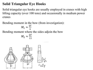 Solid Triangular Eye Hooks
Solid triangular eye hooks are usually employed in cranes with high
lifting capacity (over 100 tons) and occasionally in medium power
cranes
Bending moment in the bow (from investigation):
𝑀1 ≈
𝑄𝑙
6
Bending moment where the sides adjoin the bow
𝑀2 ≈
𝑄𝓁
13
 