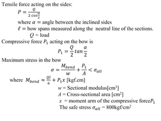 Tensile force acting on the sides:
𝑃 =
𝑄
2 𝑐𝑜𝑠
𝛼
2
where 𝛼 = angle between the inclined sides
𝓁 = bow spans measured along the neutral line of the sections.
Q = load
Compressive force 𝑃1 acting on the bow is
𝑃1 =
𝑄
2
𝑡𝑎𝑛
𝛼
2
Maximum stress in the bow
𝜎 =
𝑀𝑏𝑒𝑛𝑑
𝑤
+
𝑃1
𝐴
< 𝜎𝑎𝑙𝑙
where 𝑀𝑏𝑒𝑛𝑑 ≈
𝑄𝑙
6
+ 𝑃1𝑥 [kgf.cm]
w = Sectional modulus[cm3]
A = Cross-sectional area [cm2]
x = moment arm of the compressive force𝑃1
The safe stress 𝜎𝑎𝑙𝑙 = 800kgf/cm2
 