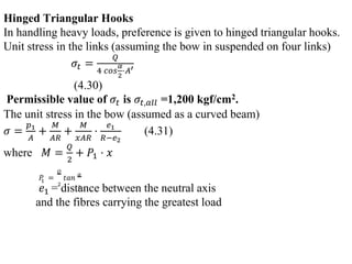 Hinged Triangular Hooks
In handling heavy loads, preference is given to hinged triangular hooks.
Unit stress in the links (assuming the bow in suspended on four links)
𝜎𝑡 =
𝑄
4 𝑐𝑜𝑠
𝛼
2
⋅𝐴′
(4.30)
Permissible value of 𝜎𝑡 is 𝜎𝑡,𝑎𝑙𝑙 =1,200 kgf/cm2.
The unit stress in the bow (assumed as a curved beam)
𝜎 =
𝑝1
𝐴
+
𝑀
𝐴𝑅
+
𝑀
𝑥𝐴𝑅
⋅
𝑒1
𝑅−𝑒2
(4.31)
where 𝑀 =
𝑄
2
+ 𝑃1 ⋅ 𝑥
𝑃
1 =
𝑄
2
𝑡𝑎𝑛
𝛼
2
𝑒1 = distance between the neutral axis
and the fibres carrying the greatest load
 