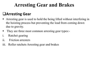 Arresting Gear and Brakes
Arresting Gear
 Arresting gear is used to hold the being lifted without interfering in
the hoisting process but preventing the load from coming down
due to gravity.
 They are three most common arresting gear types:-
i. Ratchet gearing
ii. Friction arresters
iii. Roller ratchets Arresting gear and brakes
 