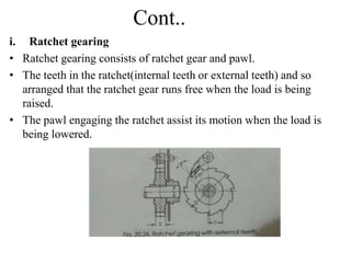 Cont..
i. Ratchet gearing
• Ratchet gearing consists of ratchet gear and pawl.
• The teeth in the ratchet(internal teeth or external teeth) and so
arranged that the ratchet gear runs free when the load is being
raised.
• The pawl engaging the ratchet assist its motion when the load is
being lowered.
 