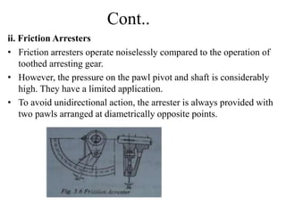 Cont..
ii. Friction Arresters
• Friction arresters operate noiselessly compared to the operation of
toothed arresting gear.
• However, the pressure on the pawl pivot and shaft is considerably
high. They have a limited application.
• To avoid unidirectional action, the arrester is always provided with
two pawls arranged at diametrically opposite points.
 